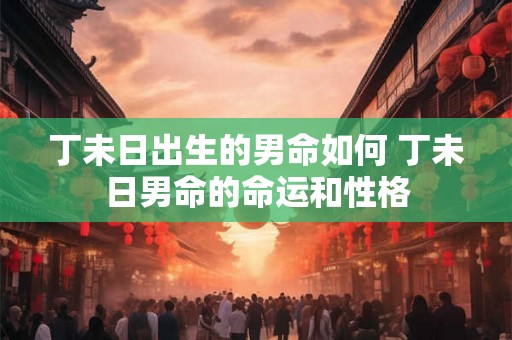 丁未日出生的男命如何 丁未日男命的命运和性格