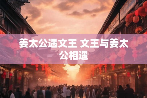 姜太公遇文王 文王与姜太公相遇