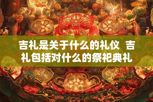 吉礼是关于什么的礼仪  吉礼包括对什么的祭祀典礼