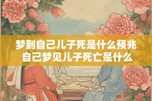 梦到自己儿子死是什么预兆 自己梦见儿子死亡是什么预示 梦到自己儿子死是什么预兆 自己梦见儿子死亡是什么预示