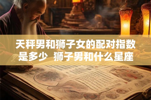 天秤男和狮子女的配对指数是多少 狮子男和什么星座最配 天秤男和狮子女的配对指数是多少 狮子男和什么星座最配