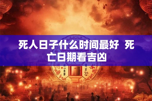 死人日子什么时间最好 死亡日期看吉凶 死人日子什么时间最好 死亡日期看吉凶