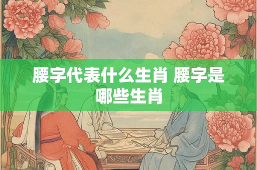 腰字代表什么生肖 腰字是哪些生肖