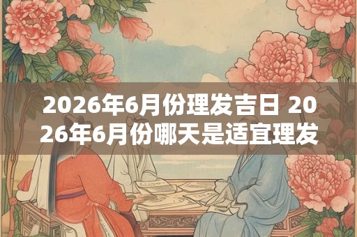 2026年6月份理发吉日 2026年6月份哪天是适宜理发的吉日