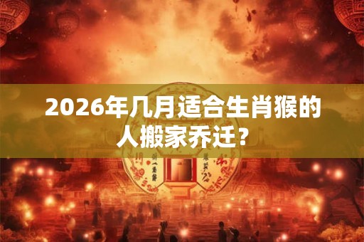 2026年几月适合生肖猴的人搬家乔迁？