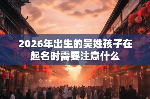 2026年出生的吴姓孩子在起名时需要注意什么 2026年出生的吴姓孩子在起名时需要注意什么