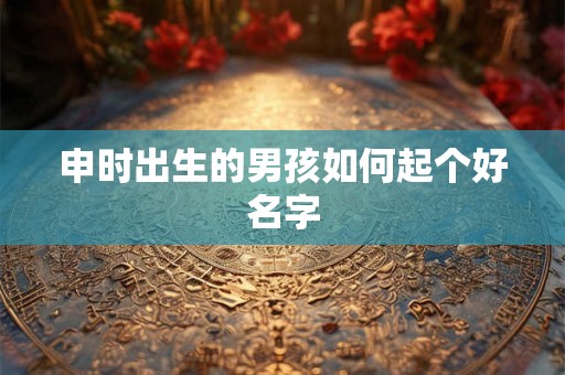 申时出生的男孩如何起个好名字 申时出生的男孩如何起个好名字