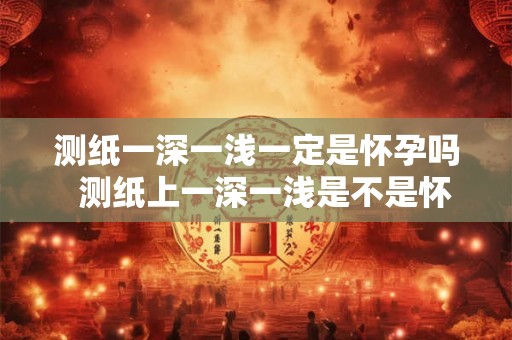 测纸一深一浅一定是怀孕吗 测纸上一深一浅是不是怀孕 测纸一深一浅一定是怀孕吗 测纸上一深一浅是不是怀孕
