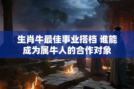 生肖牛最佳事业搭档 谁能成为属牛人的合作对象