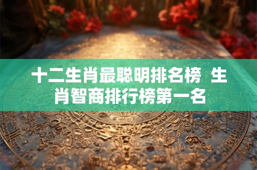 十二生肖最聪明排名榜  生肖智商排行榜第一名