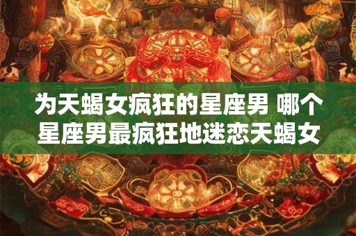 为天蝎女疯狂的星座男 哪个星座男最疯狂地迷恋天蝎女 为天蝎女疯狂的星座男 哪个星座男最疯狂地迷恋天蝎女