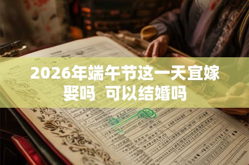 2026年端午节这一天宜嫁娶吗  可以结婚吗