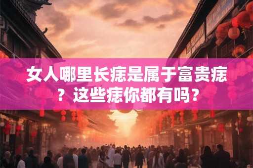 女人哪里长痣是属于富贵痣？这些痣你都有吗？