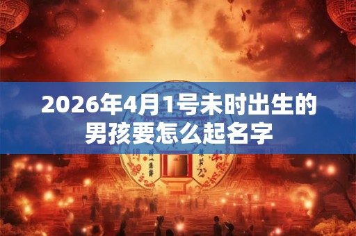 2026年4月1号未时出生的男孩要怎么起名字