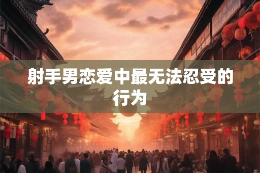 射手男恋爱中最无法忍受的行为