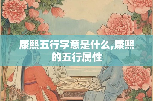 康熙五行字意是什么,康熙的五行属性 康熙五行字意是什么,康熙的五行属性