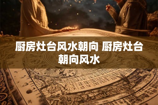 厨房灶台风水朝向 厨房灶台朝向风水