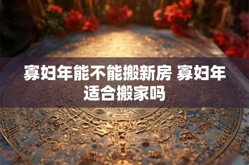 寡妇年能不能搬新房 寡妇年适合搬家吗