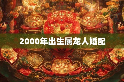 2000年出生属龙人婚配 2000年出生属龙人婚配