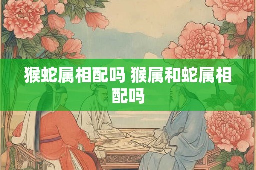 猴蛇属相配吗 猴属和蛇属相配吗