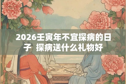 2026壬寅年不宜探病的日子  探病送什么礼物好