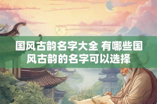 国风古韵名字大全 有哪些国风古韵的名字可以选择 国风古韵名字大全 有哪些国风古韵的名字可以选择