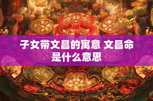 子女带文昌的寓意 文昌命是什么意思 子女带文昌的寓意 文昌命是什么意思