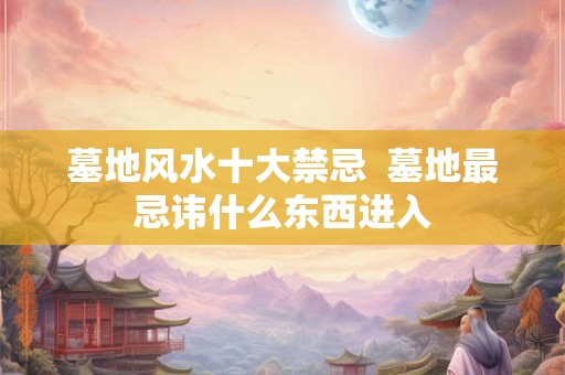 墓地风水十大禁忌 墓地最忌讳什么东西进入 墓地风水十大禁忌 墓地最忌讳什么东西进入