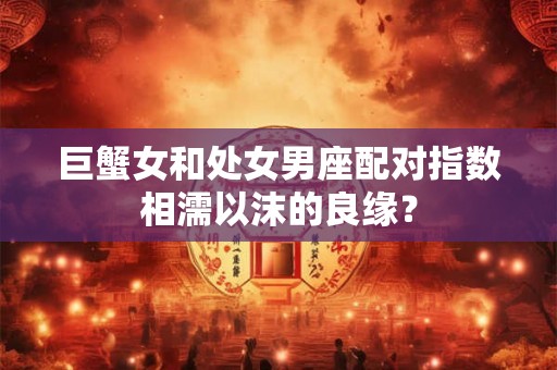 巨蟹女和处女男座配对指数相濡以沫的良缘? 巨蟹女和处女男座配对指数相濡以沫的良缘?
