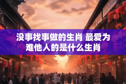 没事找事做的生肖 最爱为难他人的是什么生肖