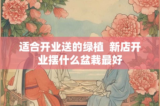 适合开业送的绿植 新店开业摆什么盆栽最好 适合开业送的绿植 新店开业摆什么盆栽最好