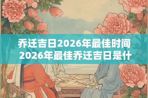 乔迁吉日2026年最佳时间 2026年最佳乔迁吉日是什么时间 乔迁吉日2026年最佳时间 2026年最佳乔迁吉日是什么时间