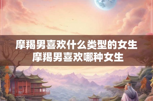 摩羯男喜欢什么类型的女生 摩羯男喜欢哪种女生