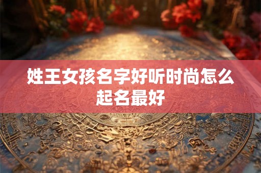 姓王女孩名字好听时尚怎么起名最好