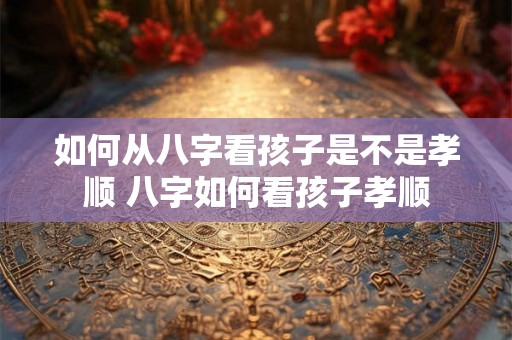 如何从八字看孩子是不是孝顺 八字如何看孩子孝顺