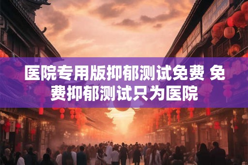 医院专用版抑郁测试免费 免费抑郁测试只为医院 医院专用版抑郁测试免费 免费抑郁测试只为医院