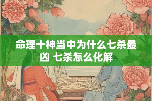 命理十神当中为什么七杀最凶 七杀怎么化解
