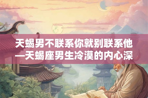 天蝎男不联系你就别联系他—天蝎座男生冷漠的内心深处