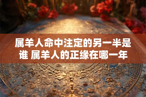 属羊人命中注定的另一半是谁 属羊人的正缘在哪一年
