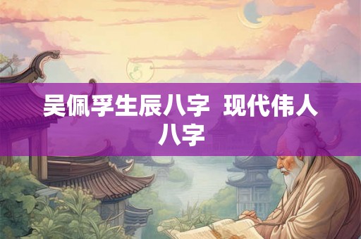 吴佩孚生辰八字  现代伟人八字