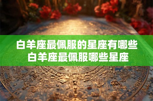 白羊座最佩服的星座有哪些 白羊座最佩服哪些星座