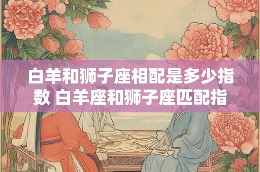 白羊和狮子座相配是多少指数 白羊座和狮子座匹配指数