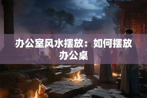 办公室风水摆放：如何摆放办公桌