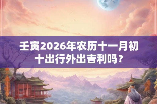 壬寅2026年农历十一月初十出行外出吉利吗？