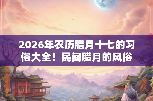 2026年农历腊月十七的习俗大全！民间腊月的风俗