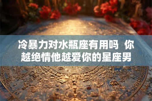 冷暴力对水瓶座有用吗  你越绝情他越爱你的星座男
