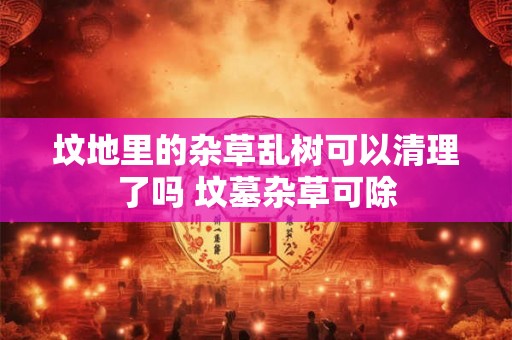 坟地里的杂草乱树可以清理了吗 坟墓杂草可除