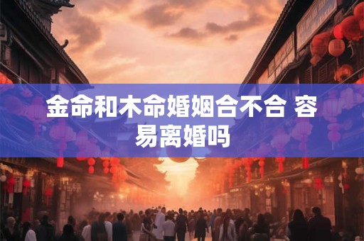 金命和木命婚姻合不合 容易离婚吗 金命和木命婚姻合不合 容易离婚吗