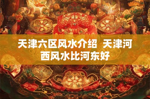天津六区风水介绍 天津河西风水比河东好 天津六区风水介绍 天津河西风水比河东好
