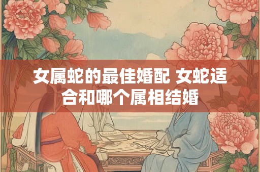 女属蛇的最佳婚配 女蛇适合和哪个属相结婚 女属蛇的最佳婚配 女蛇适合和哪个属相结婚